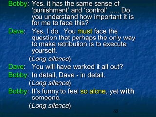 Bobby: Yes, it has the same sense of
       ‘punishment’ and ‘control’ ….. Do
       you understand how important it is
       for me to face this?
Dave: Yes, I do. You must face the
       question that perhaps the only way
       to make retribution is to execute
       yourself.
      (Long silence)
Dave: You will have worked it all out?
Bobby: In detail, Dave - in detail.
      (Long silence)
Bobby: It’s funny to feel so alone, yet with
       someone.
      (Long silence)
                                    68
 
