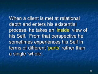 When a client is met at relational
depth and enters his existential
process, he takes an ‘inside’ view of
his Self. From that perspective he
sometimes experiences his Self in
terms of different ‘parts’ rather than
a single ‘whole’.


                                         69
 