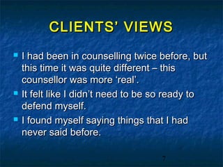 CLIENTS’ VIEWS
   I had been in counselling twice before, but
    this time it was quite different – this
    counsellor was more ‘real’.
   It felt like I didn’t need to be so ready to
    defend myself.
   I found myself saying things that I had
    never said before.

                                     7
 