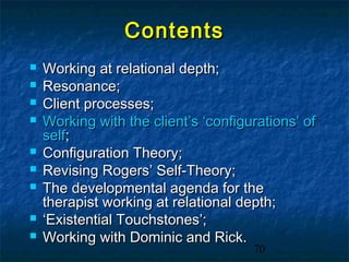 Contents
   Working at relational depth;
   Resonance;
   Client processes;
   Working with the client’s ‘configurations’ of
    self;
   Configuration Theory;
   Revising Rogers’ Self-Theory;
   The developmental agenda for the
    therapist working at relational depth;
   ‘Existential Touchstones’;
   Working with Dominic and Rick.
                                      70
 