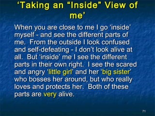 ‘ Taking an “Inside” View of
              me’
When you are close to me I go ‘inside’
myself - and see the different parts of
me. From the outside I look confused
and self-defeating - I don’t look alive at
all. But ‘inside’ me I see the different
parts in their own right. I see the scared
and angry ‘little girl’ and her ‘big sister’
who bosses her around, but who really
loves and protects her. Both of these
parts are very alive.

                                               71
 