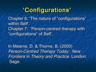 ‘ Configurations’
Chapter 6: ‘The nature of “configurations”
within Self’.
Chapter 7: ‘Person-centred therapy with
“configurations” of Self’.

In Mearns, D. & Thorne, B. (2000)
Person-Centred Therapy Today: New
Frontiers in Theory and Practice. London:
 Sage.
                                 72
 
