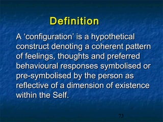 Definition
A ‘configuration’ is a hypothetical
construct denoting a coherent pattern
of feelings, thoughts and preferred
behavioural responses symbolised or
pre-symbolised by the person as
reflective of a dimension of existence
within the Self.

                            73
 