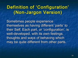 Definition of ‘Configuration’
  (Non-Jargon Version)

Sometimes people experience
themselves as having different ‘parts’ to
their Self. Each part, or ‘configuration’, is
well-developed, with its own feelings,
thoughts and ways of behaving which
may be quite different from other parts.


                                                74
 