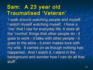 Sam: A 23 year old
Traumatised ‘Veteran’
‘I walk around watching people and myself.
I watch myself watching myself. I have a
“me” that I use for everyday life. It does all
the “normal’ things that other people do - it
goes to work - it talks with other people - it
goes to the store - it even makes love with
my wife. It carries on as though nothing has
happened. And I watch it. I stand in the
background and wonder how I can do all that
stuff’.
                                                 75
 