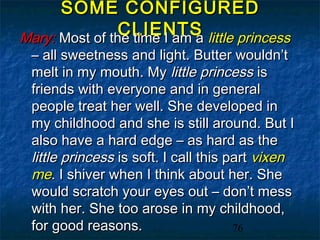 SOME CONFIGURED
                CLIENTS little princess
Mary: Most of the time I am a
 – all sweetness and light. Butter wouldn’t
 melt in my mouth. My little princess is
 friends with everyone and in general
 people treat her well. She developed in
 my childhood and she is still around. But I
 also have a hard edge – as hard as the
 little princess is soft. I call this part vixen
 me. I shiver when I think about her. She
 would scratch your eyes out – don’t mess
 with her. She too arose in my childhood,
 for good reasons.                     76
 
