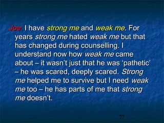 Joe: I have strong me and weak me. For
  years strong me hated weak me but that
  has changed during counselling. I
  understand now how weak me came
  about – it wasn’t just that he was ‘pathetic’
  – he was scared, deeply scared. Strong
  me helped me to survive but I need weak
  me too – he has parts of me that strong
  me doesn’t.

                                    77
 