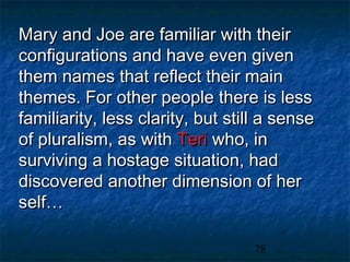 Mary and Joe are familiar with their
configurations and have even given
them names that reflect their main
themes. For other people there is less
familiarity, less clarity, but still a sense
of pluralism, as with Teri who, in
surviving a hostage situation, had
discovered another dimension of her
self…

                                  78
 