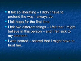    It felt so liberating – I didn’t have to
    pretend the way I always do.
   I felt hope for the first time
   I felt two different things – I felt that I might
    believe in this person – and I felt sick to
    my stomach.
   I was scared – scared that I might have to
    trust her.


                                        8
 