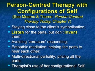 Person-Centred Therapy with
   Configurations of Self
     (See Mearns & Thorne: Person-Centred
           Therapy Today, Chapter 7)
   Staying close to the client’s symbolisation;
   Listen for the parts, but don’t invent
    them;
   Avoiding ‘zero-sum’ responding;
   Empathic mediation: helping the parts to
    hear each other;
   Multi-directional partiality: prizing all the
    parts;
   Therapist’s use of her configurational Self.
                                         87
 