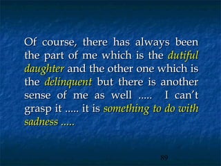 Of course, there has always been
the part of me which is the dutiful
daughter and the other one which is
the delinquent but there is another
sense of me as well ..... I can’t
grasp it ..... it is something to do with
sadness .....


                               89
 