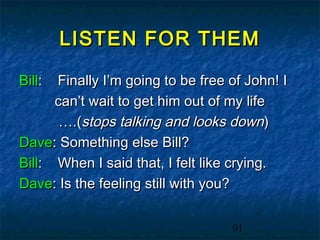 LISTEN FOR THEM

Bill: Finally I’m going to be free of John! I
      can’t wait to get him out of my life
       ….(stops talking and looks down)
Dave: Something else Bill?
Bill: When I said that, I felt like crying.
Dave: Is the feeling still with you?


                                   91
 