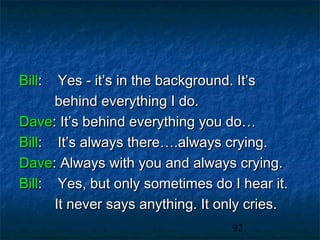 Bill:  Yes - it’s in the background. It’s
      behind everything I do.
Dave: It’s behind everything you do…
Bill: It’s always there….always crying.
Dave: Always with you and always crying.
Bill: Yes, but only sometimes do I hear it.
      It never says anything. It only cries.
                                  92
 