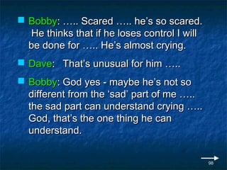  Bobby: ….. Scared ….. he’s so scared.
  He thinks that if he loses control I will
  be done for ….. He’s almost crying.
 Dave: That’s unusual for him …..
 Bobby: God yes - maybe he’s not so
  different from the ‘sad’ part of me …..
  the sad part can understand crying …..
  God, that’s the one thing he can
  understand.


                                              98
 