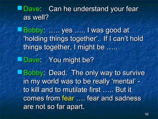  Dave: Can he understand your fear
  as well?
 Bobby: ….. yes ….. I was good at
  ‘holding things together’. If I can’t hold
  things together, I might be …..
 Dave: You might be?
 Bobby: Dead. The only way to survive
  in my world was to be really ‘mental’ -
  to kill and to mutilate first ….. But it
  comes from fear …. fear and sadness
  are not so far apart.
                                               99
 
