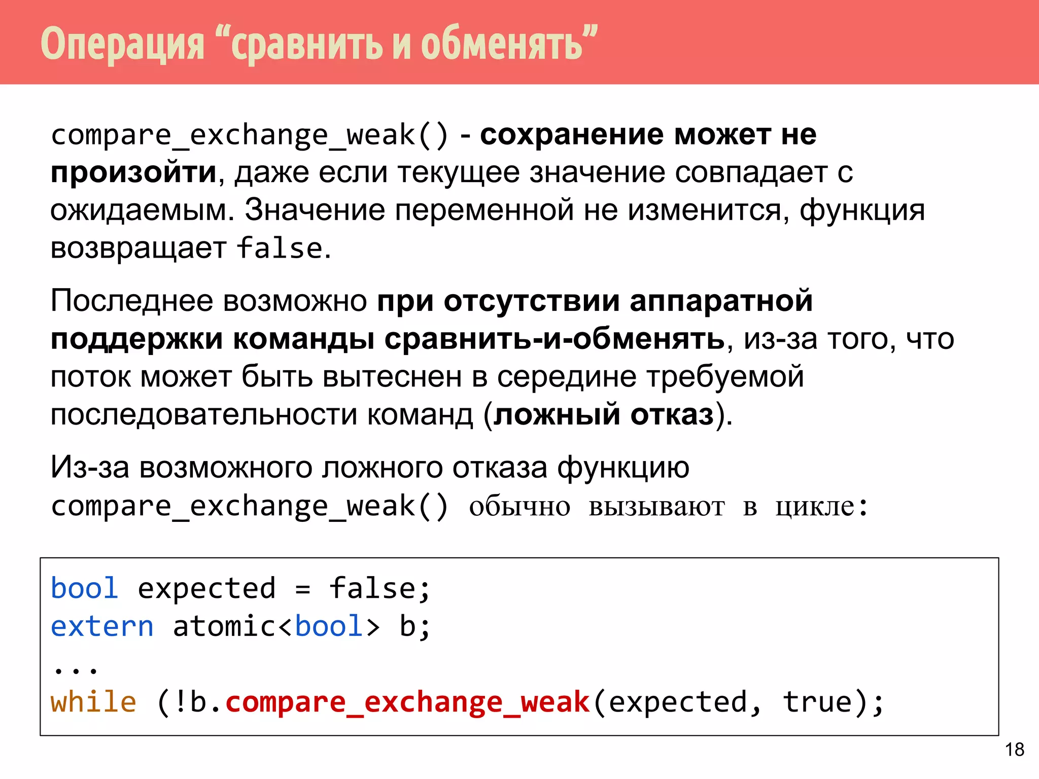 ˟̀˶́˱̇˹̐q̂́˱˳˾˹̃̍˹˿˲˽˶˾̐̃̍r 
Операция compare_exchange (“сравнить и обменять”): 
1. Сравнить текущее значение атомарной переменной с 
ожидаемым expected. 
2. Если значения совпали, сохранить новое значение 
desired и вернуть true. 
3. Если значения не совпадают, то ожидаемое значение 
expected заменяется фактическим значением 
переменной, функция возвращает false. 
bool compare_exchange_weak(T expected, T desired, 
std::memory_order order = 
std::memory_order_seq_cst); 
bool compare_exchange_strong(T expected, T desired, 
std::memory_order order = 
std::memory_order_seq_cst); 
17 
 