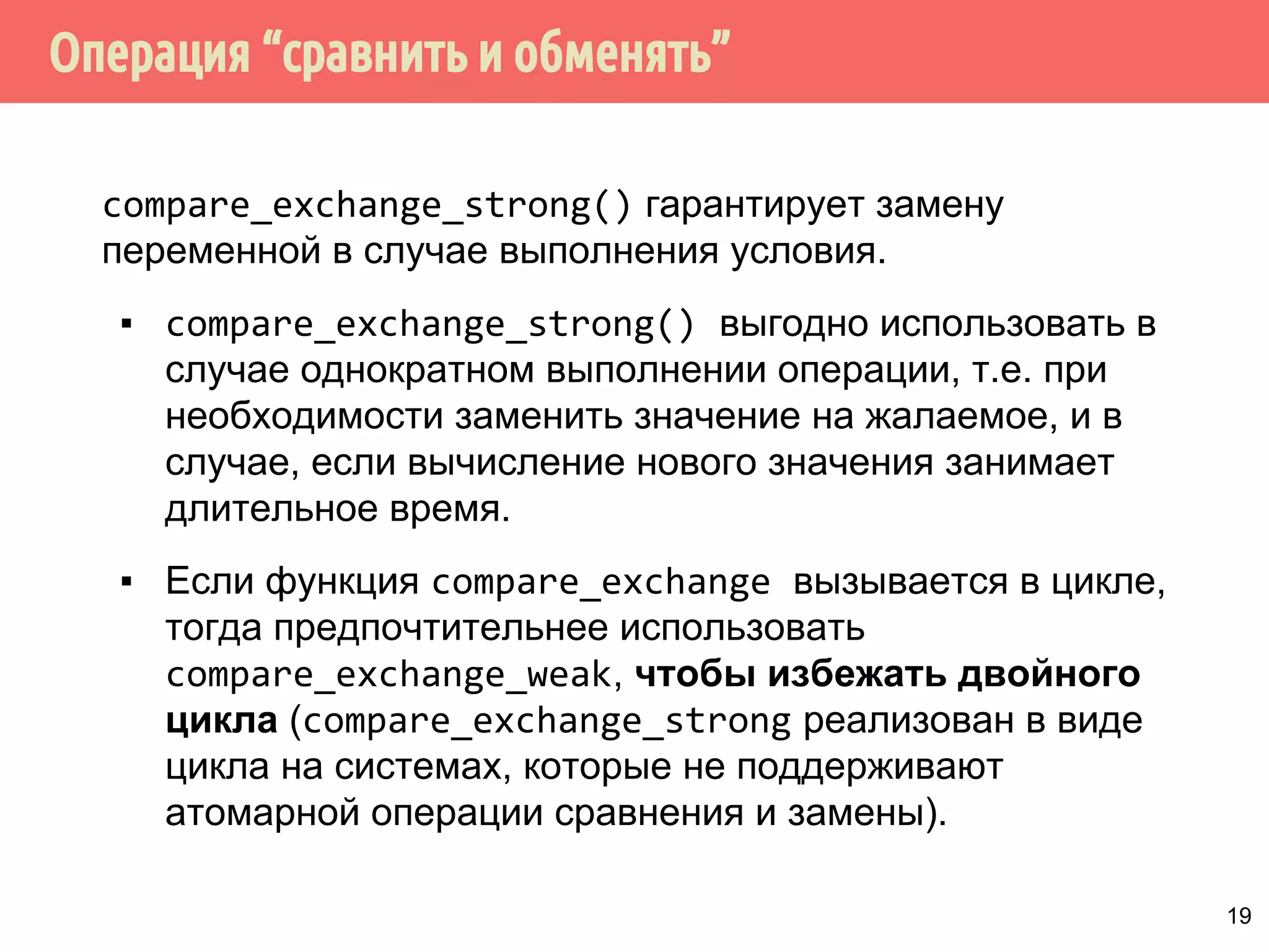 ˟̀˶́˱̇˹̐q̂́˱˳˾˹̃̍˹˿˲˽˶˾̐̃̍r 
compare_exchange_weak() - сохранение может не 
произойти, даже если текущее значение совпадает с 
ожидаемым. Значение переменной не изменится, функция 
возвращает false. 
Последнее возможно при отсутствии аппаратной 
поддержки команды сравнить-и-обменять, из-за того, что 
поток может быть вытеснен в середине требуемой 
последовательности команд (ложный отказ). 
Из-за возможного ложного отказа функцию 
compare_exchange_weak() обычно вызывают в цикле: 
bool expected = false; 
extern atomicbool b; 
... 
while (!b.compare_exchange_weak(expected, true); 
18 
 