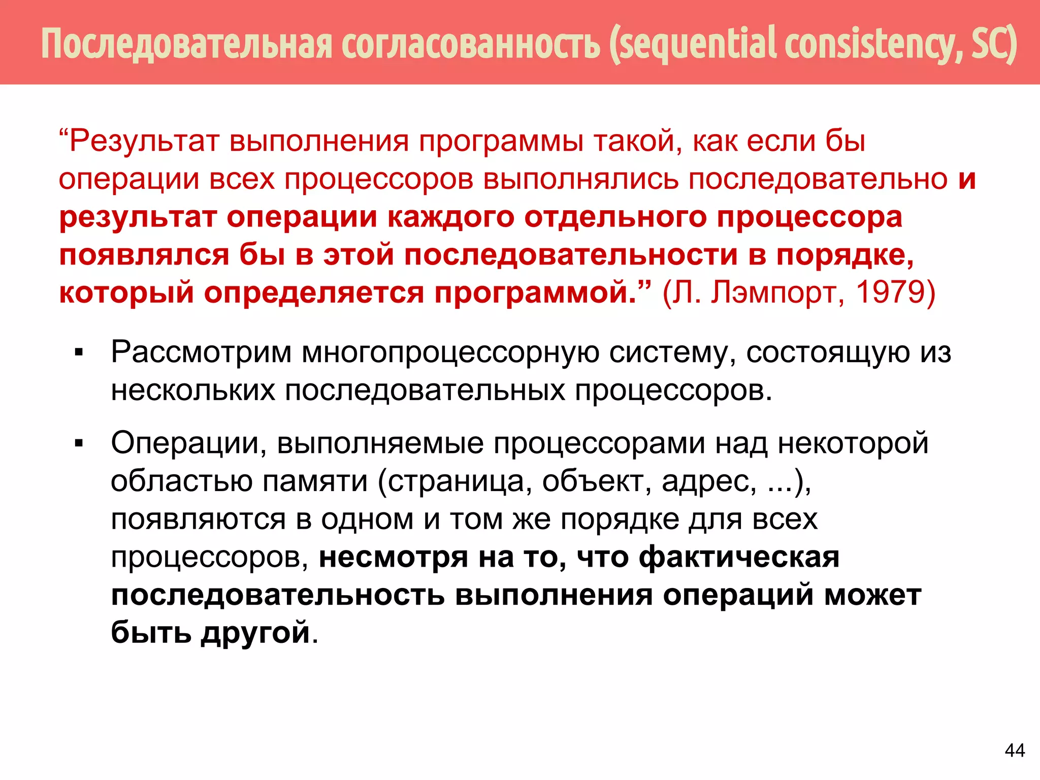 ˮ̃˱̀̌̃́˱˾̂̅˿́˽˱̇˹˹̀́˿˴́˱˽˽̌ 
▪ Как правило нельзя 
определить, на каком уровне 
произошла трансформация. 
▪ Трансформации на всех 
уровнях эквивалентны, что 
позволяет рассматривать их 
как переупорядочивание 
операций загрузки (loads) 
и записи (stores). 
▪ Необходимое условие при 
выполнении трансформаций 
- сохранение иллюзии 
последовательно 
согласованного кода. 
43 
Исходный код 
Компилятор 
удаление подвыражений, свёртка 
констант, оптимизация циклов, ... 
Процессор 
предвыборка, спекулятивное 
выполнение инструкций, 
буферизация, HTM, ... 
Кэш 
частные и общие кэши, буферы 
записи, ... 
Реальное выполнение 
программы 
 