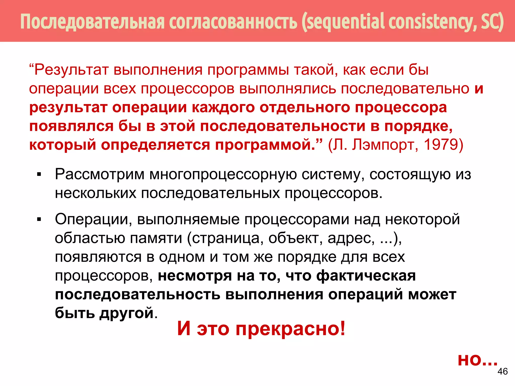 “Результат выполнения программы такой, как если бы 
операции всех процессоров выполнялись последовательно и 
результат операции каждого отдельного процессора 
появлялся бы в этой последовательности в порядке, 
который определяется программой.” (Л. Лэмпорт, 1979) 
▪ Рассмотрим многопроцессорную систему, состоящую из 
нескольких последовательных процессоров. 
▪ Операции, выполняемые процессорами над некоторой 
областью памяти (страница, объект, адрес, ...), 
появляются в одном и том же порядке для всех 
процессоров, несмотря на то, что фактическая 
последовательность выполнения операций может 
быть другой. 
44 
 