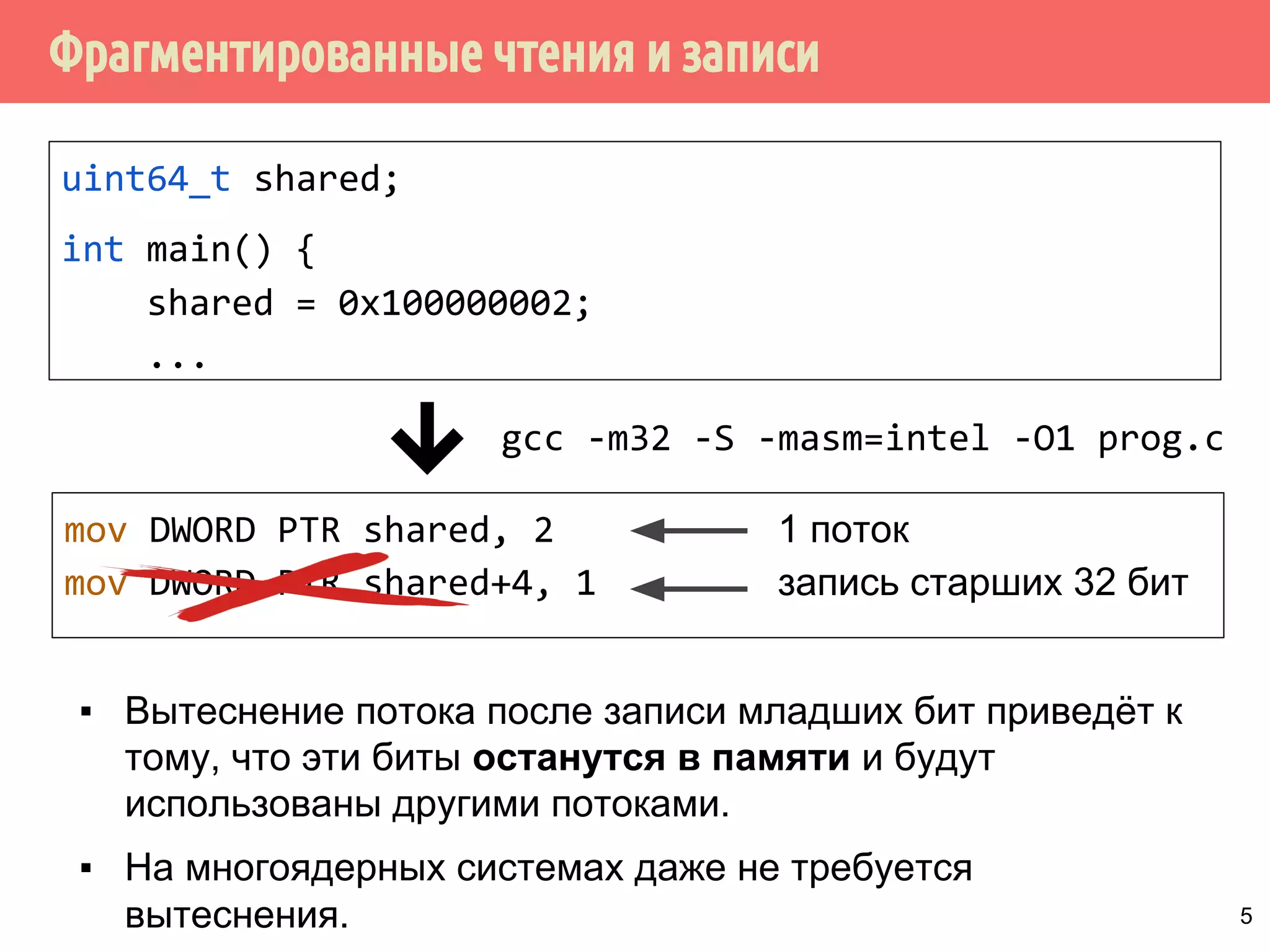 ˥́˱˴˽˶˾̃˹́˿˳˱˾˾̌˶̈̃˶˾˹̐˹˸˱̀˹̂˹ 
uint64_t shared; 
int main() { 
shared = 0x100000002; 
... 
gcc -m32 -S -masm=intel -O1 prog.c 
mov DWORD PTR shared, 2 
mov DWORD PTR shared+4, 1 
запись младших 32 бит 
запись старших 32 бит 
▪ Выполнение присваивания 64-битного целого shared = 42 
на 32-разрядной архитектуре выполняется 
за 2 инструкции. 
▪ Операция записи не атомарная. 
4 
 