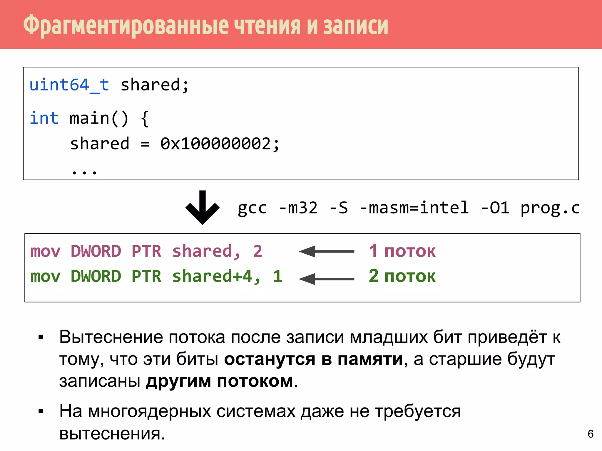 ˥́˱˴˽˶˾̃˹́˿˳˱˾˾̌˶̈̃˶˾˹̐˹˸˱̀˹̂˹ 
uint64_t shared; 
int main() { 
shared = 0x100000002; 
... 
gcc -m32 -S -masm=intel -O1 prog.c 
mov DWORD PTR shared, 2 
mov DWORD PTR shared+4, 1 
1 поток 
запись старших 32 бит 
▪ Вытеснение потока после записи младших бит приведёт к 
тому, что эти биты останутся в памяти и будут 
использованы другими потоками. 
▪ На многоядерных системах даже не требуется 
вытеснения. 5 
 