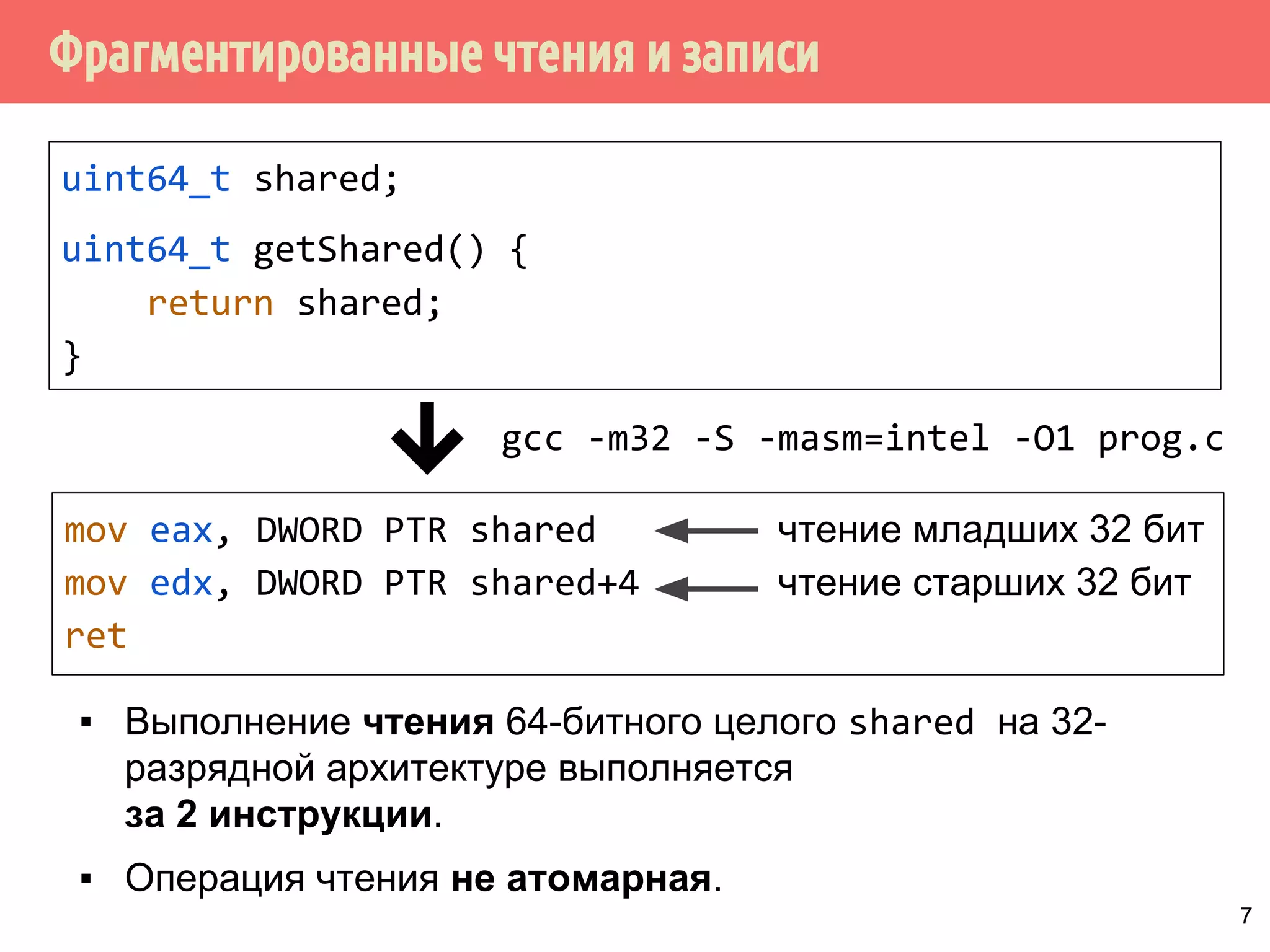 ˥́˱˴˽˶˾̃˹́˿˳˱˾˾̌˶̈̃˶˾˹̐˹˸˱̀˹̂˹ 
uint64_t shared; 
int main() { 
shared = 0x100000002; 
... 
gcc -m32 -S -masm=intel -O1 prog.c 
mov DWORD PTR shared, 2 
mov DWORD PTR shared+4, 1 
1 поток 
2 поток 
▪ Вытеснение потока после записи младших бит приведёт к 
тому, что эти биты останутся в памяти, а старшие будут 
записаны другим потоком. 
▪ На многоядерных системах даже не требуется 
вытеснения. 6 
 