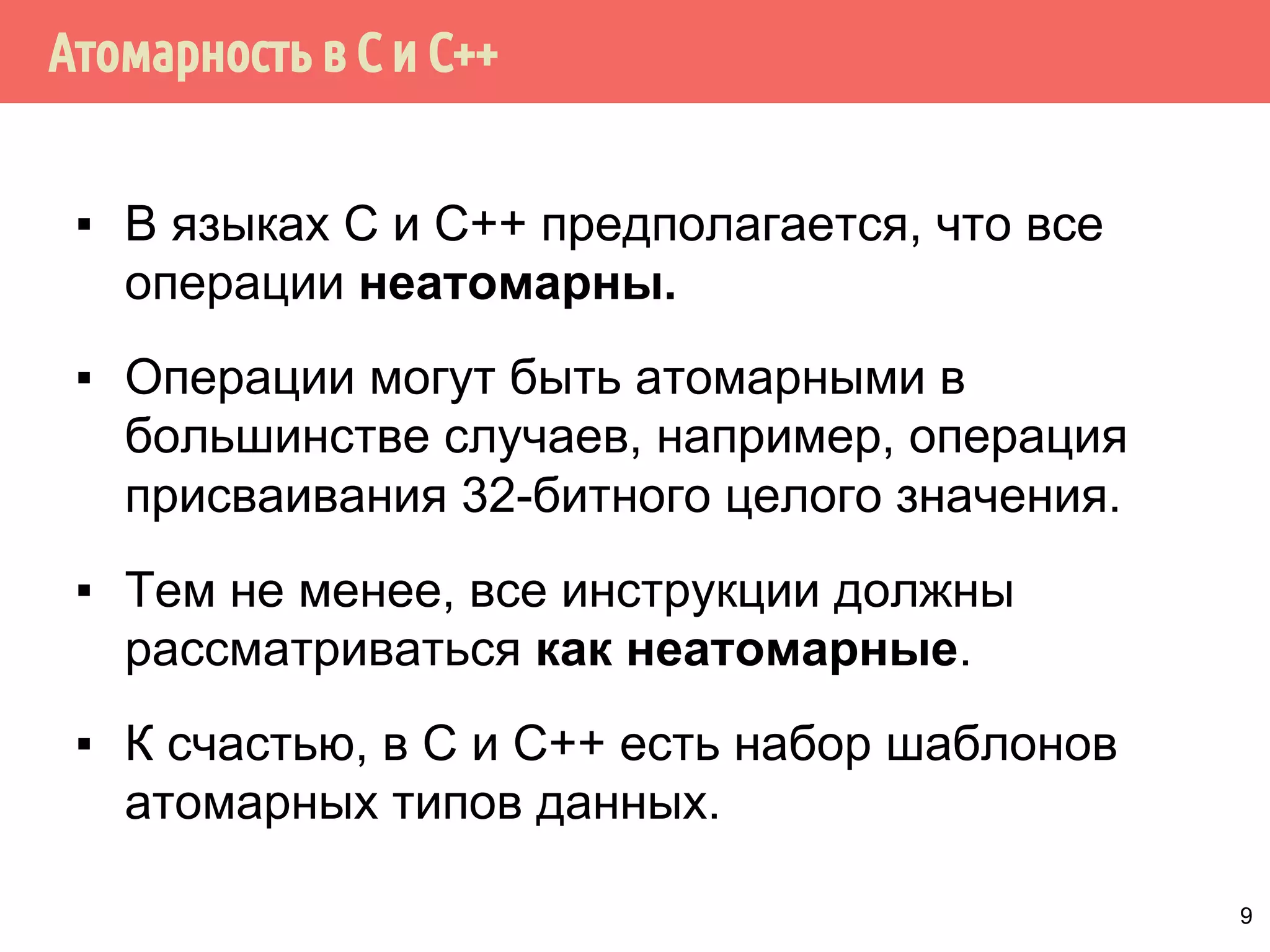 ˥́˱˴˽˶˾̃˹́˿˳˱˾˾̌˶̈̃˶˾˹̐˹˸˱̀˹̂˹ 
▪ Инструкции могут быть неатомарными, даже если 
выполняются одной процессорной инструкцией. 
Например, в ARMv7 инструкция для помещения содержимого 
двух 32-битных регистров в один 64-битный: 
strd r0, r1, [r2] 
На некоторых процессорах эта инструкция реализуются двумя 
отдельными операциями сохранения. 
32-битная операция mov атомарна только для выравненных 
данных. В остальных случаях операция неатомарная 
▪ Вытеснение потоков, выполняющих данные операции, или 
выполнение операций в двугих потоках в многоядерных 
системах приводит к неопределённому поведению. 
8 
 
