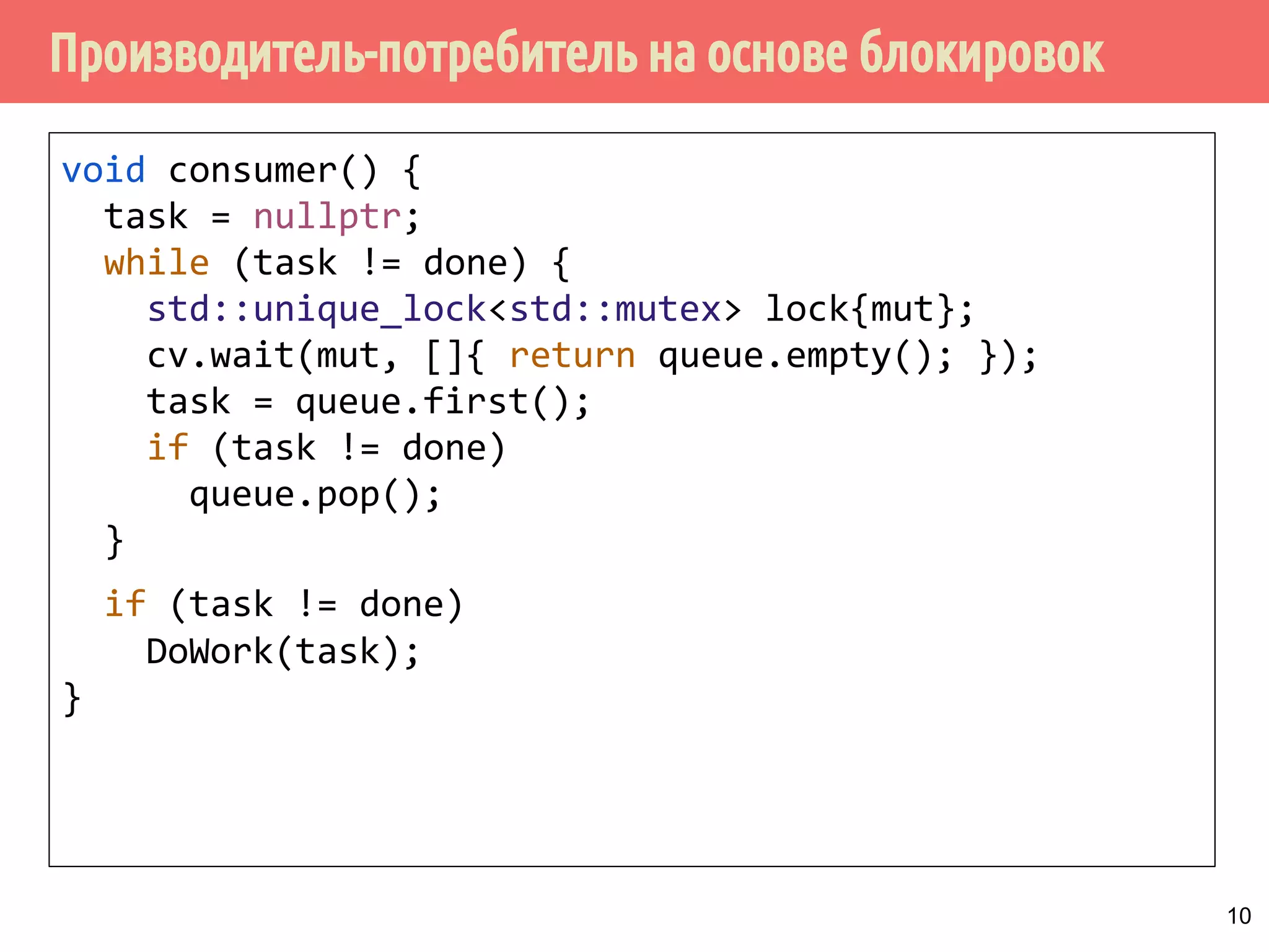 Производитель-потребитель на основе блокировок
void consumer() {
task = nullptr;
while (task != done) {
std::unique_lock<std::mutex> lock{mut};
cv.wait(mut, []{ return queue.empty(); });
task = queue.first();
if (task != done)
queue.pop();
}
if (task != done)
DoWork(task);
}
10
 