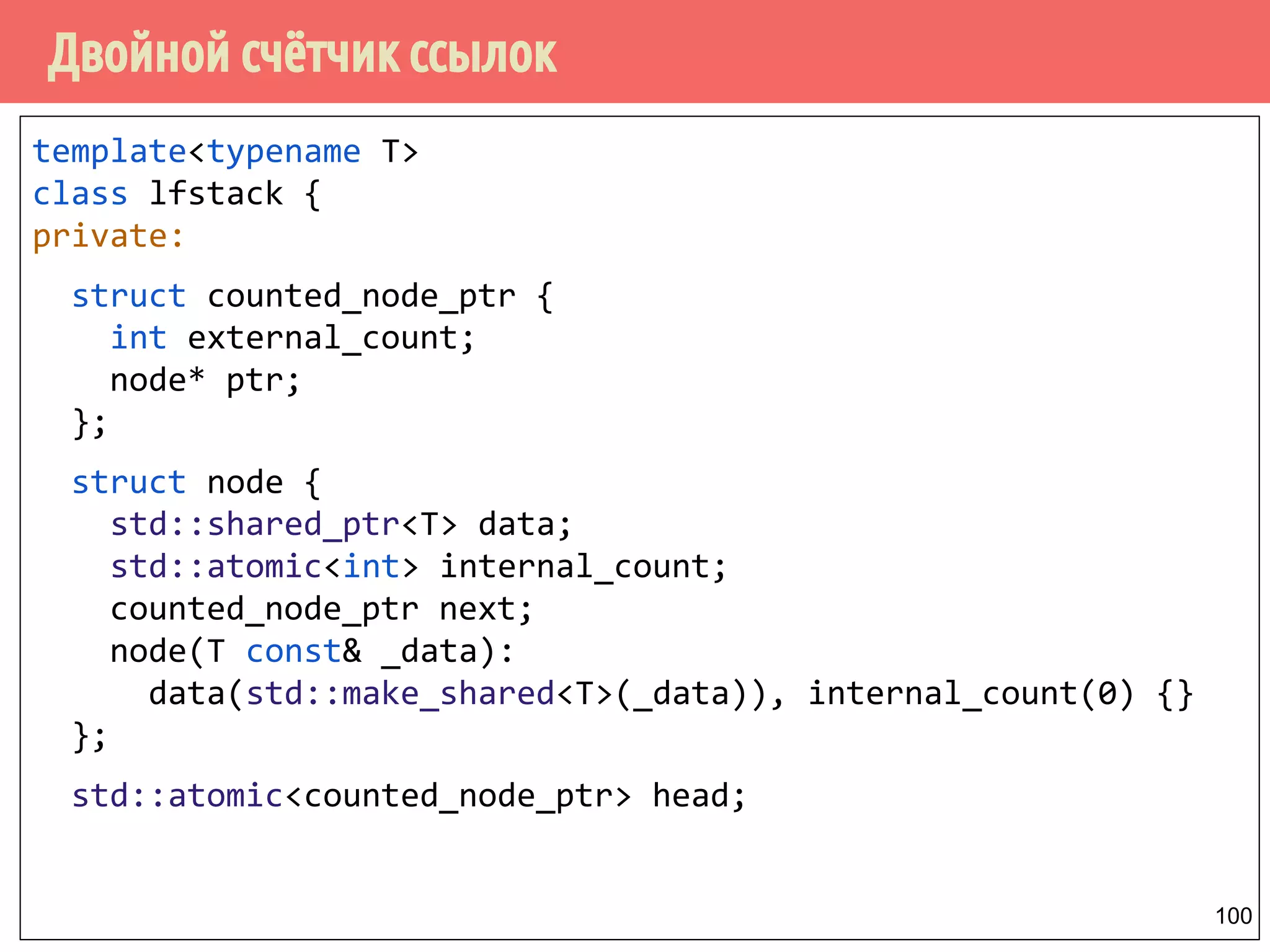 Двойной счётчик ссылок
100
template<typename T>
class lfstack {
private:
struct counted_node_ptr {
int external_count;
node* ptr;
};
struct node {
std::shared_ptr<T> data;
std::atomic<int> internal_count;
counted_node_ptr next;
node(T const& _data):
data(std::make_shared<T>(_data)), internal_count(0) {}
};
std::atomic<counted_node_ptr> head;
 