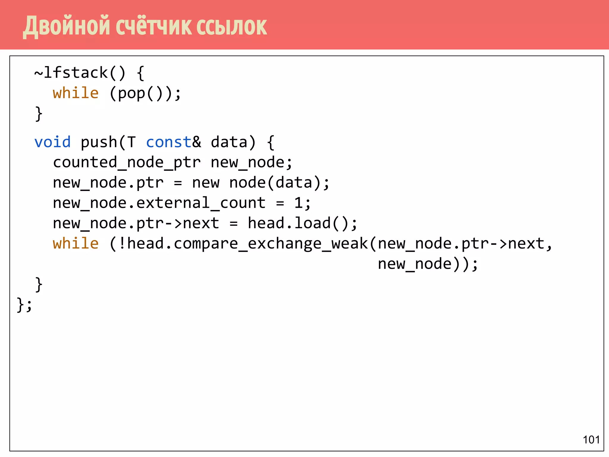 Двойной счётчик ссылок
101
~lfstack() {
while (pop());
}
void push(T const& data) {
counted_node_ptr new_node;
new_node.ptr = new node(data);
new_node.external_count = 1;
new_node.ptr->next = head.load();
while (!head.compare_exchange_weak(new_node.ptr->next,
new_node));
}
};
 