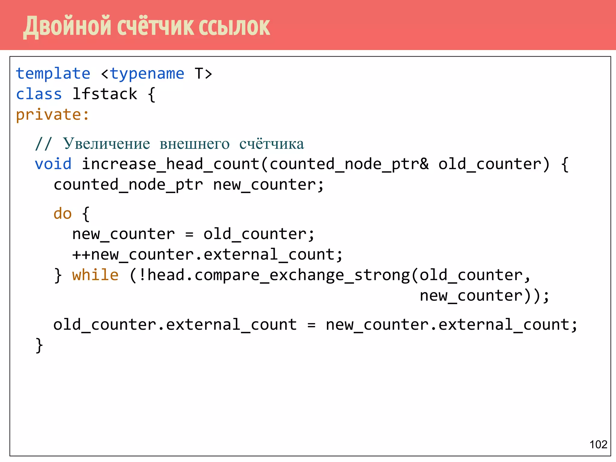 Двойной счётчик ссылок
102
template <typename T>
class lfstack {
private:
// Увеличение внешнего счётчика
void increase_head_count(counted_node_ptr& old_counter) {
counted_node_ptr new_counter;
do {
new_counter = old_counter;
++new_counter.external_count;
} while (!head.compare_exchange_strong(old_counter,
new_counter));
old_counter.external_count = new_counter.external_count;
}
 