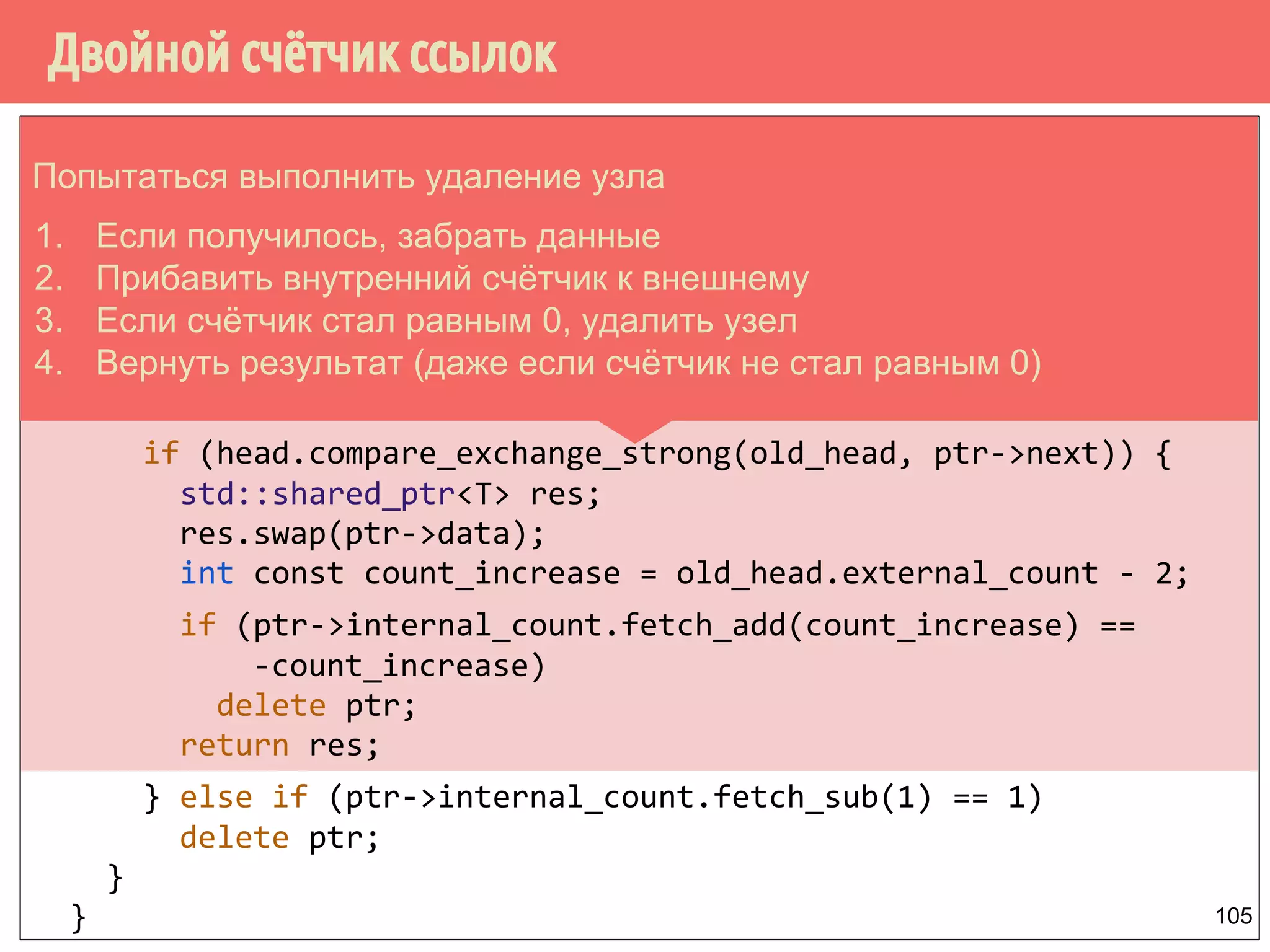 public:
std::shared_ptr<T> pop() {
counted_node_ptr old_head = head.load();
for (;;) {
increase_head_count(old_head);
node* const ptr = old_head.ptr;
if (!ptr) return std::shared_ptr<T>();
if (head.compare_exchange_strong(old_head, ptr->next)) {
std::shared_ptr<T> res;
res.swap(ptr->data);
int const count_increase = old_head.external_count - 2;
if (ptr->internal_count.fetch_add(count_increase) ==
-count_increase)
delete ptr;
return res;
} else if (ptr->internal_count.fetch_sub(1) == 1)
delete ptr;
}
}
Двойной счётчик ссылок
105
Попытаться выполнить удаление узла
1. Если получилось, забрать данные
2. Прибавить внутренний счётчик к внешнему
3. Если счётчик стал равным 0, удалить узел
4. Вернуть результат (даже если счётчик не стал равным 0)
 