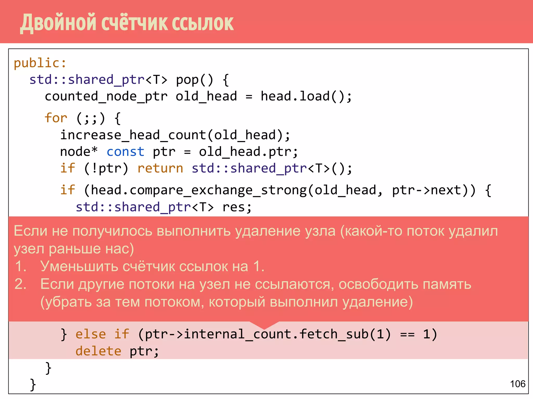 public:
std::shared_ptr<T> pop() {
counted_node_ptr old_head = head.load();
for (;;) {
increase_head_count(old_head);
node* const ptr = old_head.ptr;
if (!ptr) return std::shared_ptr<T>();
if (head.compare_exchange_strong(old_head, ptr->next)) {
std::shared_ptr<T> res;
res.swap(ptr->data);
int const count_increase = old_head.external_count - 2;
if (ptr->internal_count.fetch_add(count_increase) ==
-count_increase)
delete ptr;
return res;
} else if (ptr->internal_count.fetch_sub(1) == 1)
delete ptr;
}
}
Двойной счётчик ссылок
106
Если не получилось выполнить удаление узла (какой-то поток удалил
узел раньше нас)
1. Уменьшить счётчик ссылок на 1.
2. Если другие потоки на узел не ссылаются, освободить память
(убрать за тем потоком, который выполнил удаление)
 
