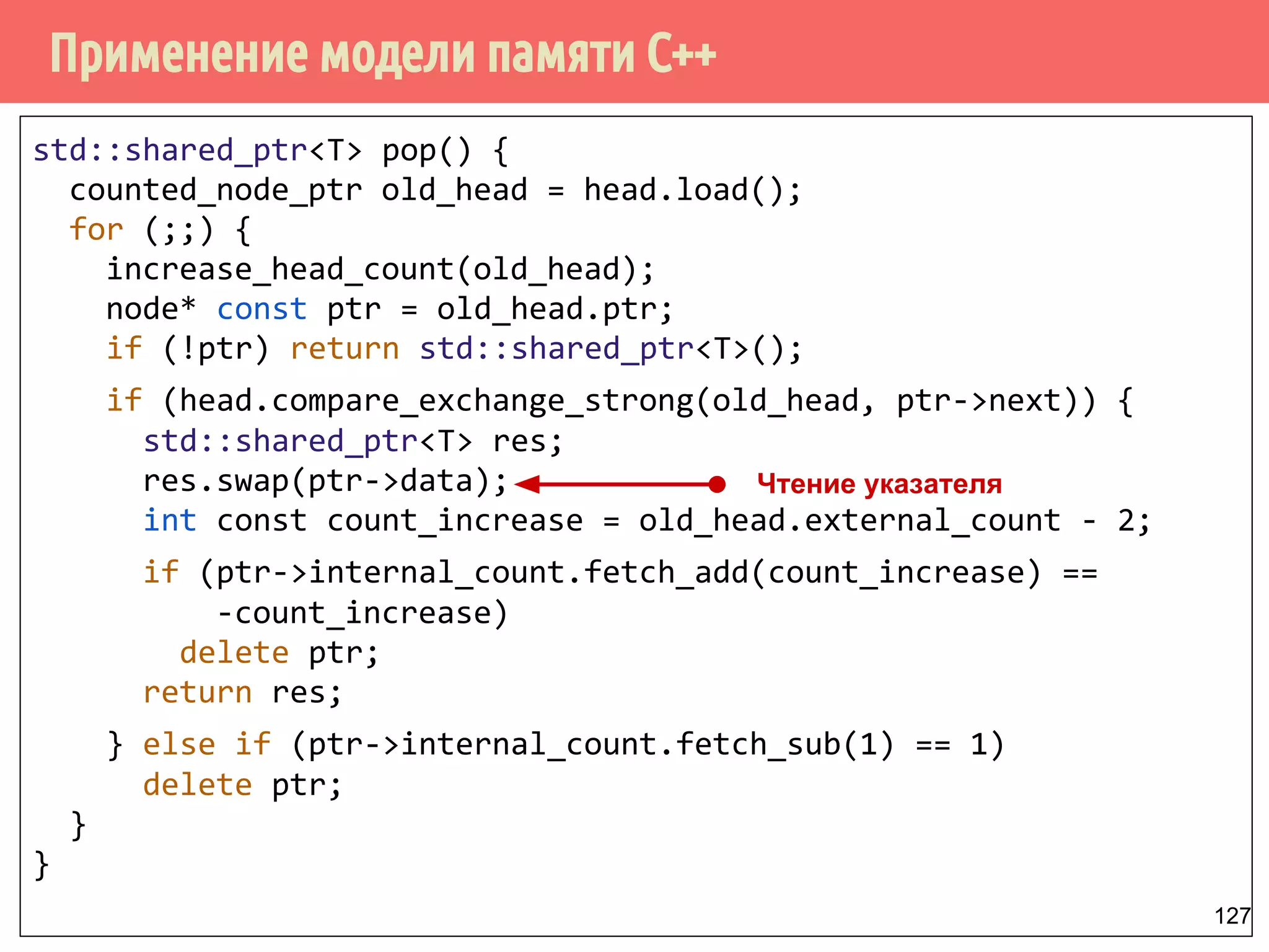 Применение модели памяти С++
127
std::shared_ptr<T> pop() {
counted_node_ptr old_head = head.load();
for (;;) {
increase_head_count(old_head);
node* const ptr = old_head.ptr;
if (!ptr) return std::shared_ptr<T>();
if (head.compare_exchange_strong(old_head, ptr->next)) {
std::shared_ptr<T> res;
res.swap(ptr->data);
int const count_increase = old_head.external_count - 2;
if (ptr->internal_count.fetch_add(count_increase) ==
-count_increase)
delete ptr;
return res;
} else if (ptr->internal_count.fetch_sub(1) == 1)
delete ptr;
}
}
Чтение указателя
 