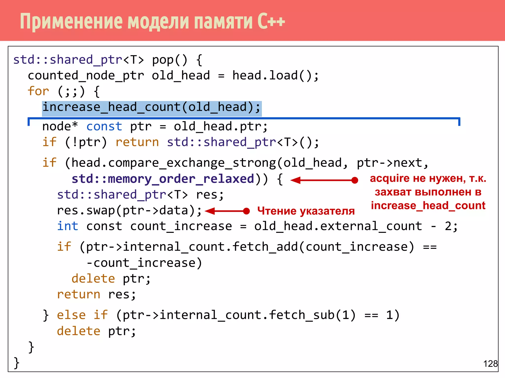 Применение модели памяти С++
128
std::shared_ptr<T> pop() {
counted_node_ptr old_head = head.load();
for (;;) {
increase_head_count(old_head);
node* const ptr = old_head.ptr;
if (!ptr) return std::shared_ptr<T>();
if (head.compare_exchange_strong(old_head, ptr->next,
std::memory_order_relaxed)) {
std::shared_ptr<T> res;
res.swap(ptr->data);
int const count_increase = old_head.external_count - 2;
if (ptr->internal_count.fetch_add(count_increase) ==
-count_increase)
delete ptr;
return res;
} else if (ptr->internal_count.fetch_sub(1) == 1)
delete ptr;
}
}
Чтение указателя
acquire не нужен, т.к.
захват выполнен в
increase_head_count
 