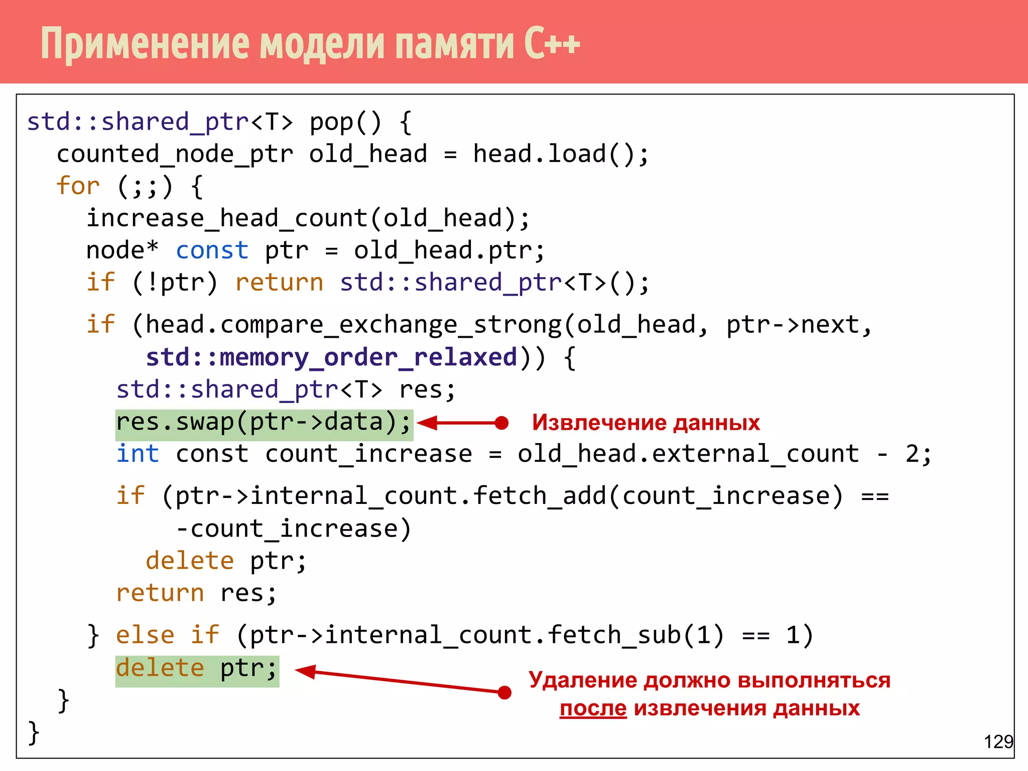 Применение модели памяти С++
129
std::shared_ptr<T> pop() {
counted_node_ptr old_head = head.load();
for (;;) {
increase_head_count(old_head);
node* const ptr = old_head.ptr;
if (!ptr) return std::shared_ptr<T>();
if (head.compare_exchange_strong(old_head, ptr->next,
std::memory_order_relaxed)) {
std::shared_ptr<T> res;
res.swap(ptr->data);
int const count_increase = old_head.external_count - 2;
if (ptr->internal_count.fetch_add(count_increase) ==
-count_increase)
delete ptr;
return res;
} else if (ptr->internal_count.fetch_sub(1) == 1)
delete ptr;
}
}
Извлечение данных
Удаление должно выполняться
после извлечения данных
 