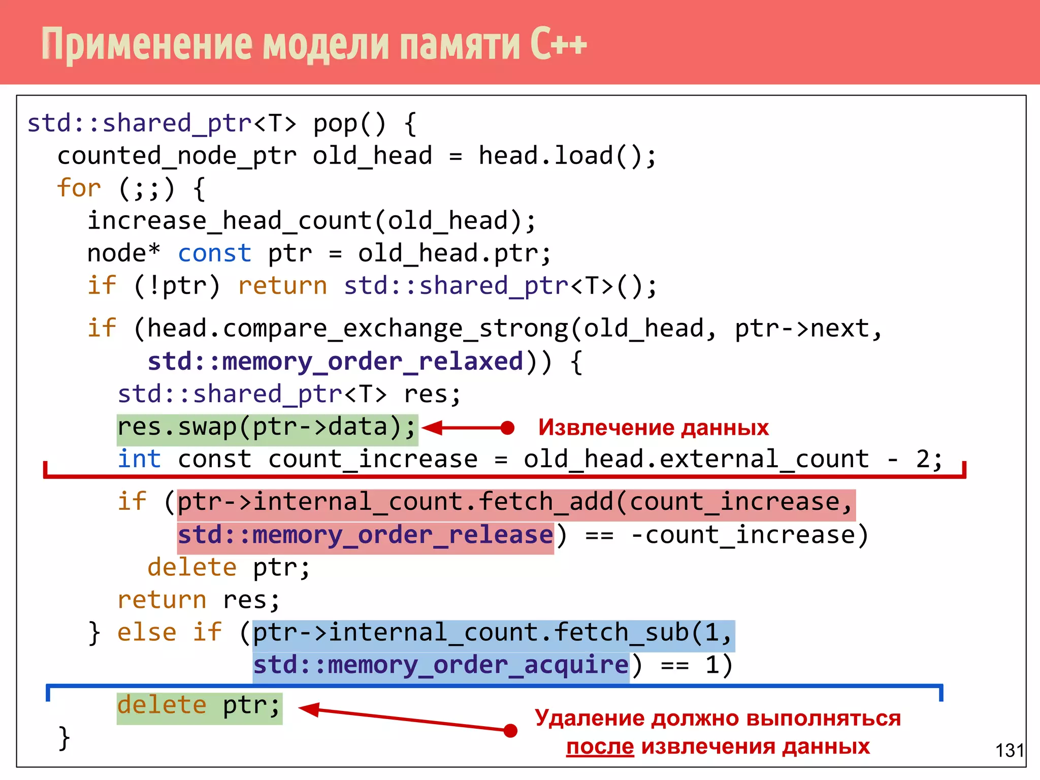 Применение модели памяти С++
131
std::shared_ptr<T> pop() {
counted_node_ptr old_head = head.load();
for (;;) {
increase_head_count(old_head);
node* const ptr = old_head.ptr;
if (!ptr) return std::shared_ptr<T>();
if (head.compare_exchange_strong(old_head, ptr->next,
std::memory_order_relaxed)) {
std::shared_ptr<T> res;
res.swap(ptr->data);
int const count_increase = old_head.external_count - 2;
if (ptr->internal_count.fetch_add(count_increase,
std::memory_order_release) == -count_increase)
delete ptr;
return res;
} else if (ptr->internal_count.fetch_sub(1,
std::memory_order_acquire) == 1)
delete ptr;
}
Удаление должно выполняться
после извлечения данных
Извлечение данных
 