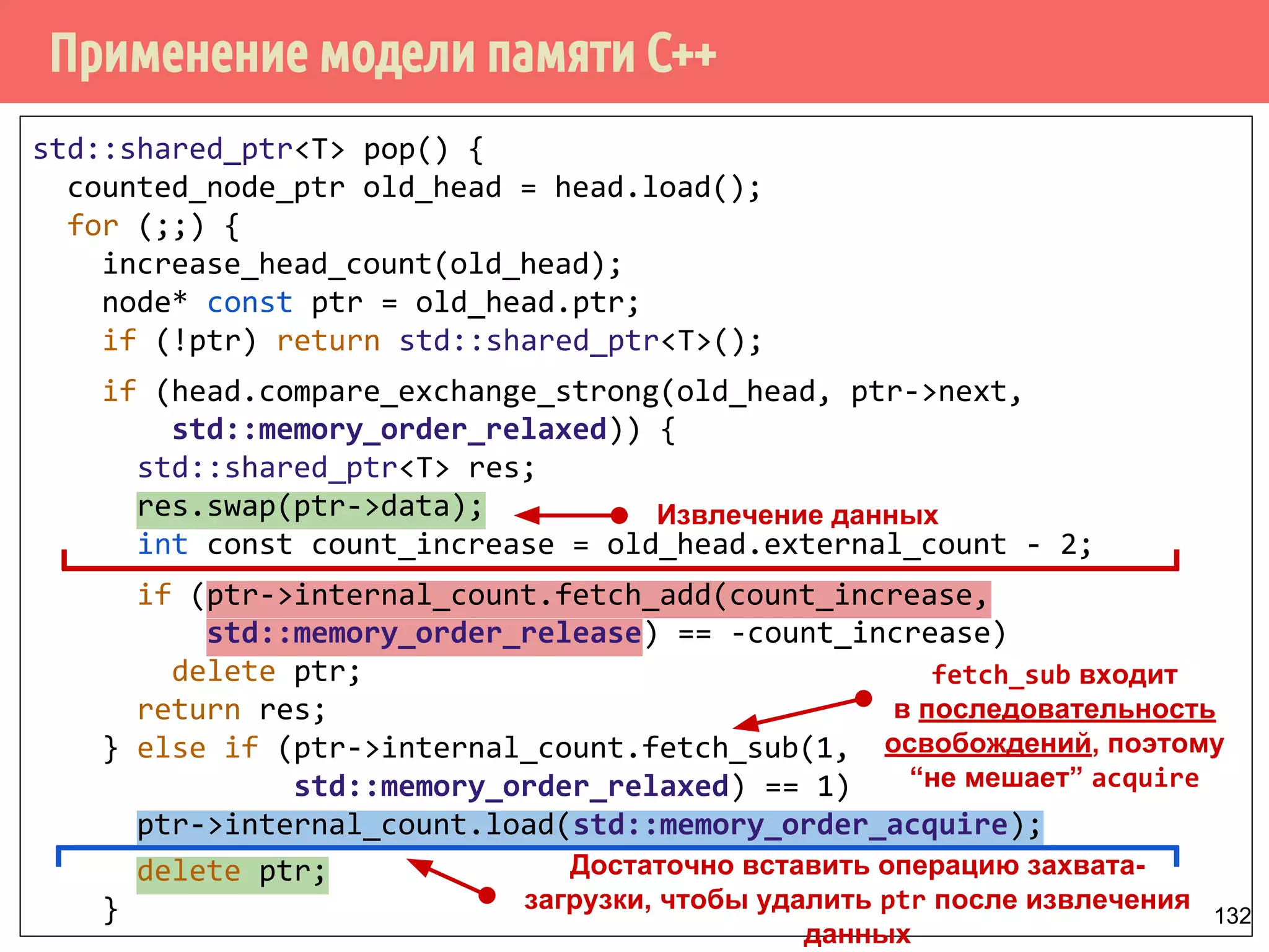 Применение модели памяти С++
132
std::shared_ptr<T> pop() {
counted_node_ptr old_head = head.load();
for (;;) {
increase_head_count(old_head);
node* const ptr = old_head.ptr;
if (!ptr) return std::shared_ptr<T>();
if (head.compare_exchange_strong(old_head, ptr->next,
std::memory_order_relaxed)) {
std::shared_ptr<T> res;
res.swap(ptr->data);
int const count_increase = old_head.external_count - 2;
if (ptr->internal_count.fetch_add(count_increase,
std::memory_order_release) == -count_increase)
delete ptr;
return res;
} else if (ptr->internal_count.fetch_sub(1,
std::memory_order_relaxed) == 1)
ptr->internal_count.load(std::memory_order_acquire);
delete ptr;
}
Достаточно вставить операцию захвата-
загрузки, чтобы удалить ptr после извлечения
данных
Извлечение данных
fetch_sub входит
в последовательность
освобождений, поэтому
“не мешает” acquire
 