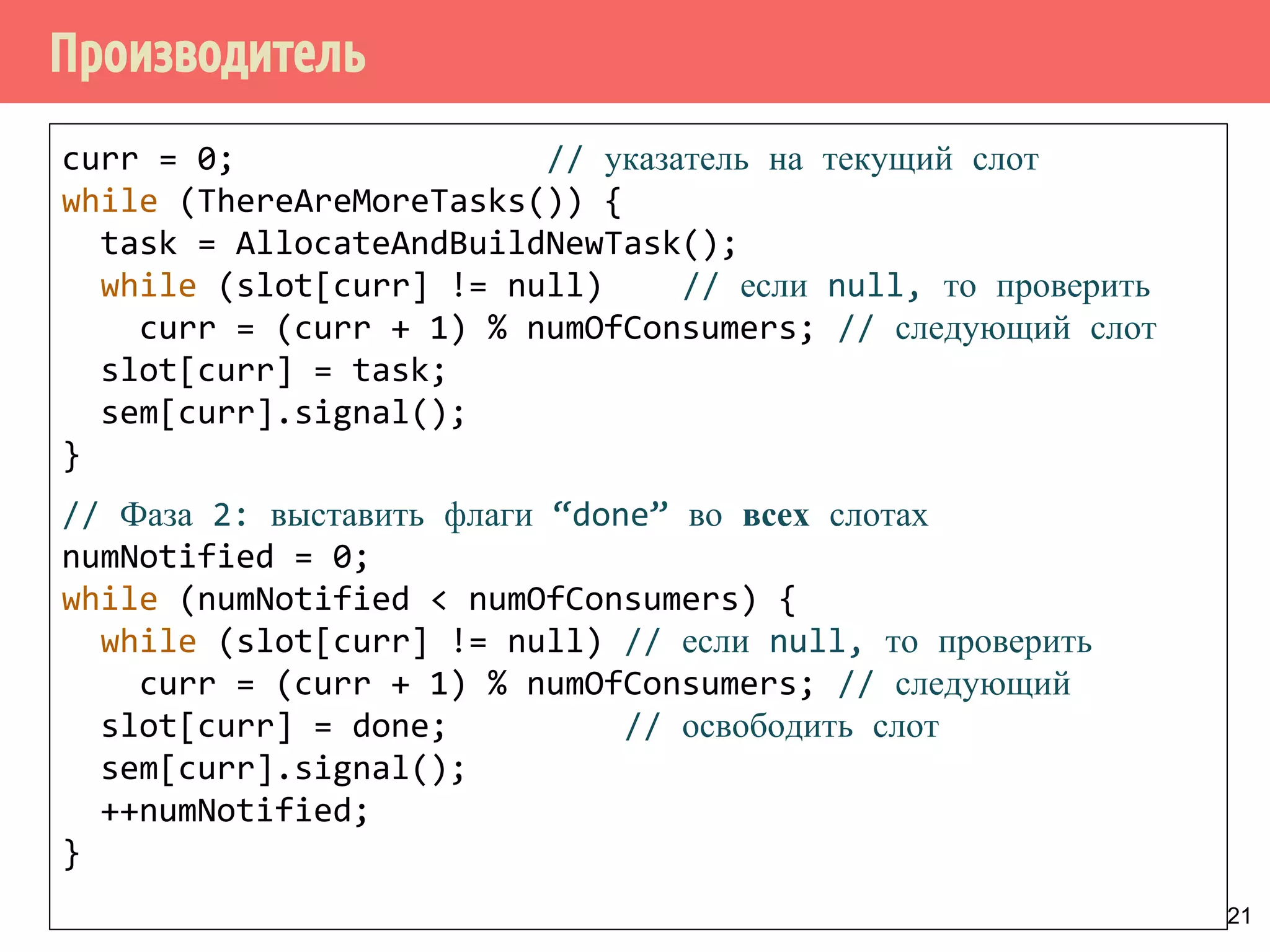 Производитель
21
curr = 0; // указатель на текущий слот
while (ThereAreMoreTasks()) {
task = AllocateAndBuildNewTask();
while (slot[curr] != null) // если null, то проверить
curr = (curr + 1) % numOfConsumers; // следующий слот
slot[curr] = task;
sem[curr].signal();
}
// Фаза 2: выставить флаги “done” во всех слотах
numNotified = 0;
while (numNotified < numOfConsumers) {
while (slot[curr] != null) // если null, то проверить
curr = (curr + 1) % numOfConsumers; // следующий
slot[curr] = done; // освободить слот
sem[curr].signal();
++numNotified;
}
 