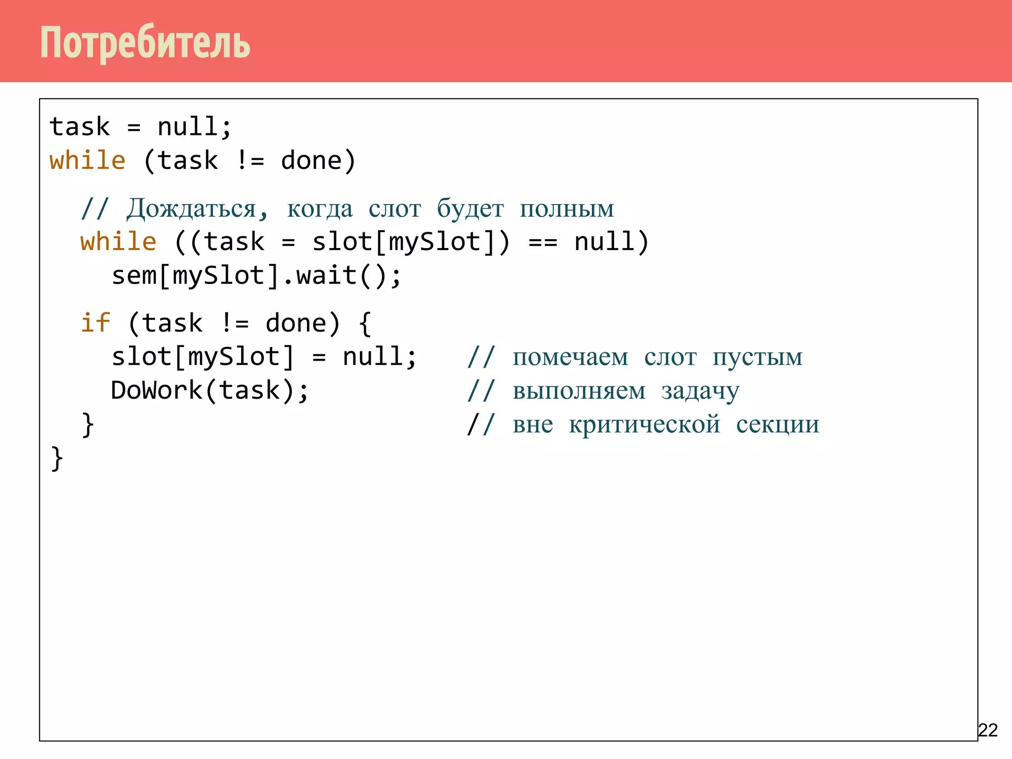 Потребитель
22
task = null;
while (task != done)
// Дождаться, когда слот будет полным
while ((task = slot[mySlot]) == null)
sem[mySlot].wait();
if (task != done) {
slot[mySlot] = null; // помечаем слот пустым
DoWork(task); // выполняем задачу
} // вне критической секции
}
 