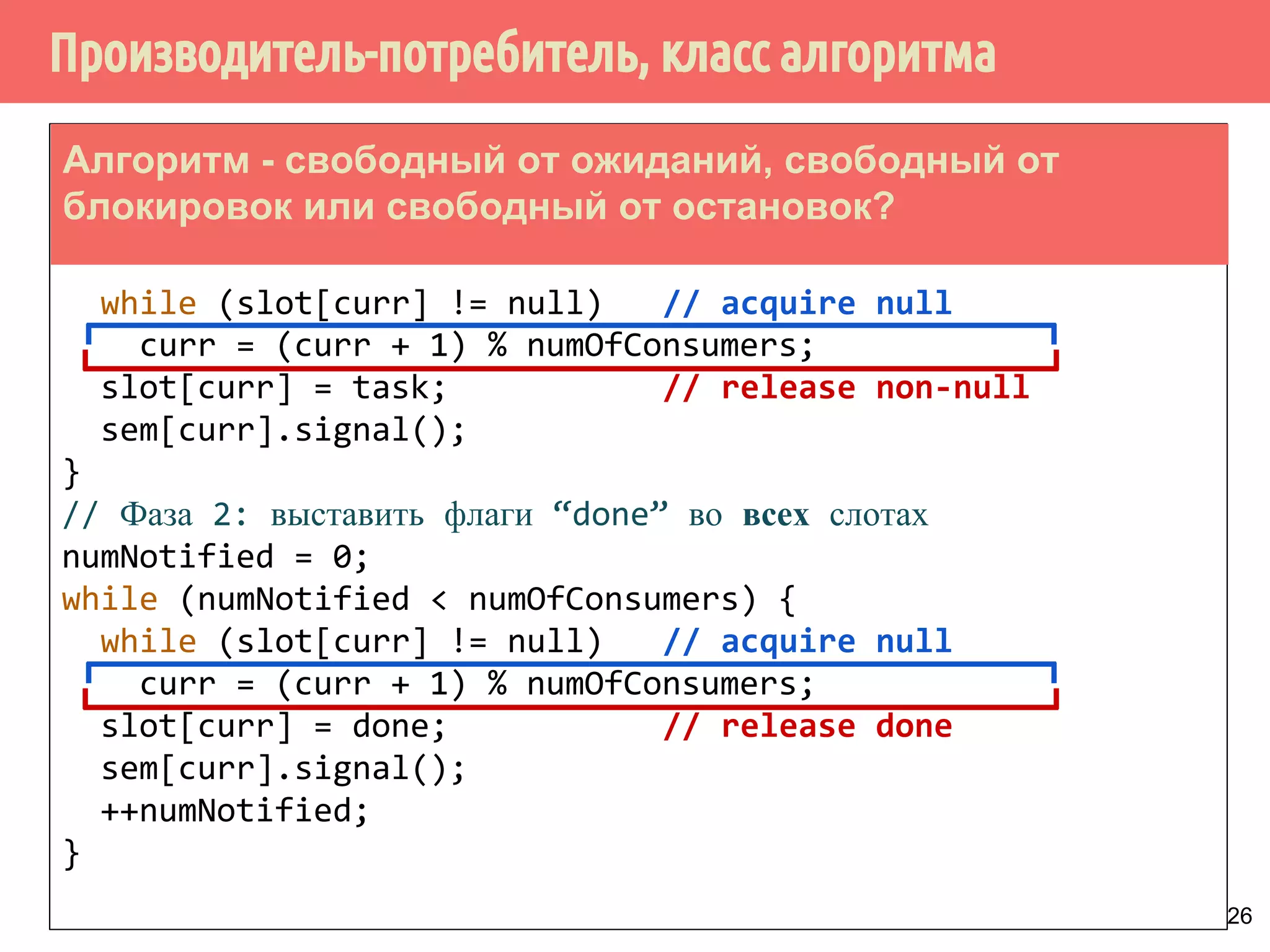 Производитель-потребитель, класс алгоритма
26
curr = 0;
while (ThereAreMoreTasks()) {
task = AllocateAndBuildNewTask();
while (slot[curr] != null) // acquire null
curr = (curr + 1) % numOfConsumers;
slot[curr] = task; // release non-null
sem[curr].signal();
}
// Фаза 2: выставить флаги “done” во всех слотах
numNotified = 0;
while (numNotified < numOfConsumers) {
while (slot[curr] != null) // acquire null
curr = (curr + 1) % numOfConsumers;
slot[curr] = done; // release done
sem[curr].signal();
++numNotified;
}
Алгоритм - свободный от ожиданий, свободный от
блокировок или свободный от остановок?
 