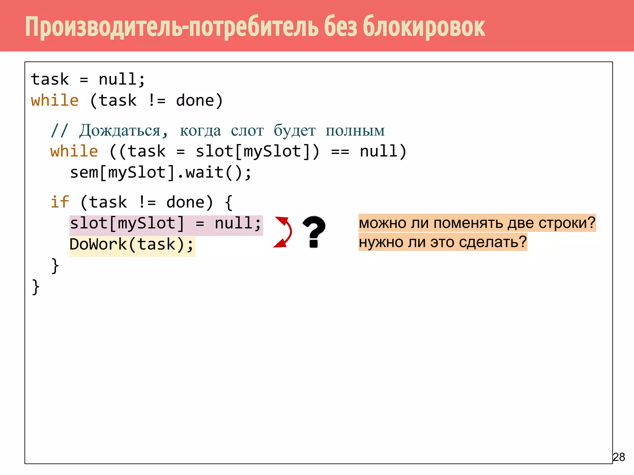 Производитель-потребитель без блокировок
28
task = null;
while (task != done)
// Дождаться, когда слот будет полным
while ((task = slot[mySlot]) == null)
sem[mySlot].wait();
if (task != done) {
slot[mySlot] = null;
DoWork(task);
}
}
можно ли поменять две строки?
нужно ли это сделать?
 