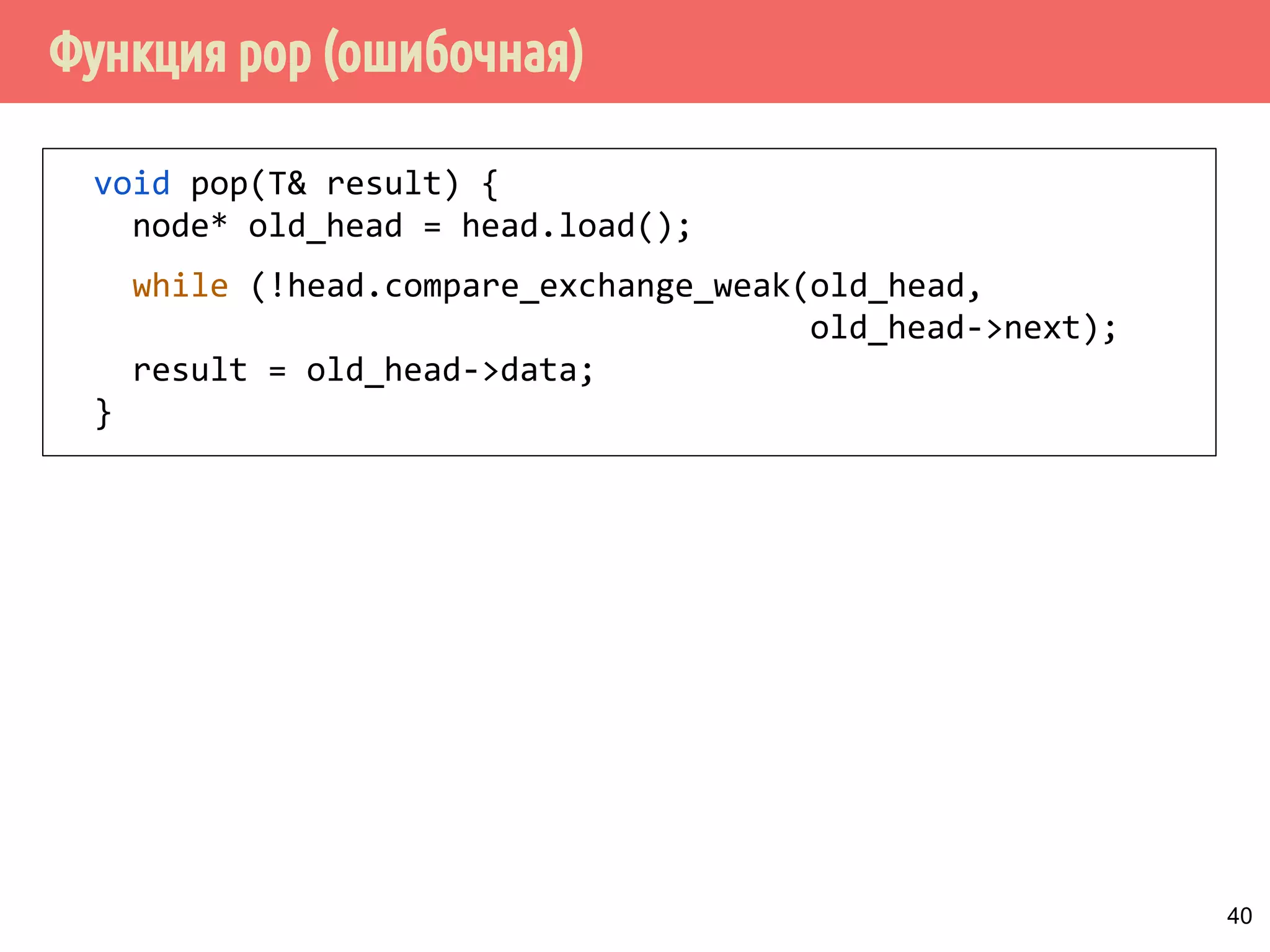 Функция pop (ошибочная)
40
void pop(T& result) {
node* old_head = head.load();
while (!head.compare_exchange_weak(old_head,
old_head->next);
result = old_head->data;
}
 