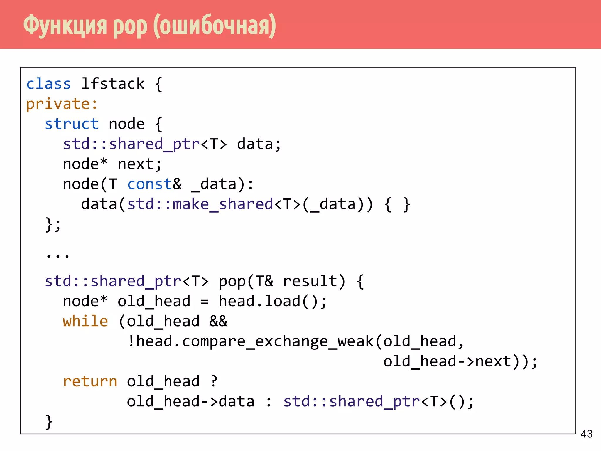 Функция pop (ошибочная)
43
class lfstack {
private:
struct node {
std::shared_ptr<T> data;
node* next;
node(T const& _data):
data(std::make_shared<T>(_data)) { }
};
...
std::shared_ptr<T> pop(T& result) {
node* old_head = head.load();
while (old_head &&
!head.compare_exchange_weak(old_head,
old_head->next));
return old_head ?
old_head->data : std::shared_ptr<T>();
}
 