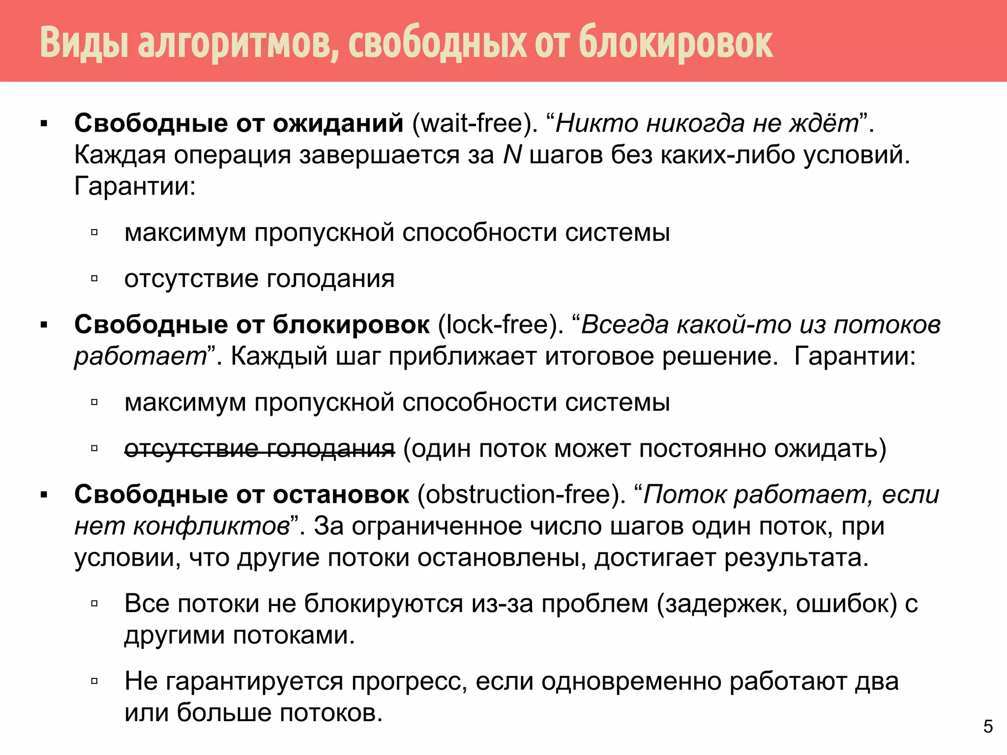 Виды алгоритмов, свободных от блокировок
▪ Свободные от ожиданий (wait-free). “Никто никогда не ждёт”.
Каждая операция завершается за N шагов без каких-либо условий.
Гарантии:
▫ максимум пропускной способности системы
▫ отсутствие голодания
▪ Свободные от блокировок (lock-free). “Всегда какой-то из потоков
работает”. Каждый шаг приближает итоговое решение. Гарантии:
▫ максимум пропускной способности системы
▫ отсутствие голодания (один поток может постоянно ожидать)
▪ Свободные от остановок (obstruction-free). “Поток работает, если
нет конфликтов”. За ограниченное число шагов один поток, при
условии, что другие потоки остановлены, достигает результата.
▫ Все потоки не блокируются из-за проблем (задержек, ошибок) с
другими потоками.
▫ Не гарантируется прогресс, если одновременно работают два
или больше потоков. 5
 