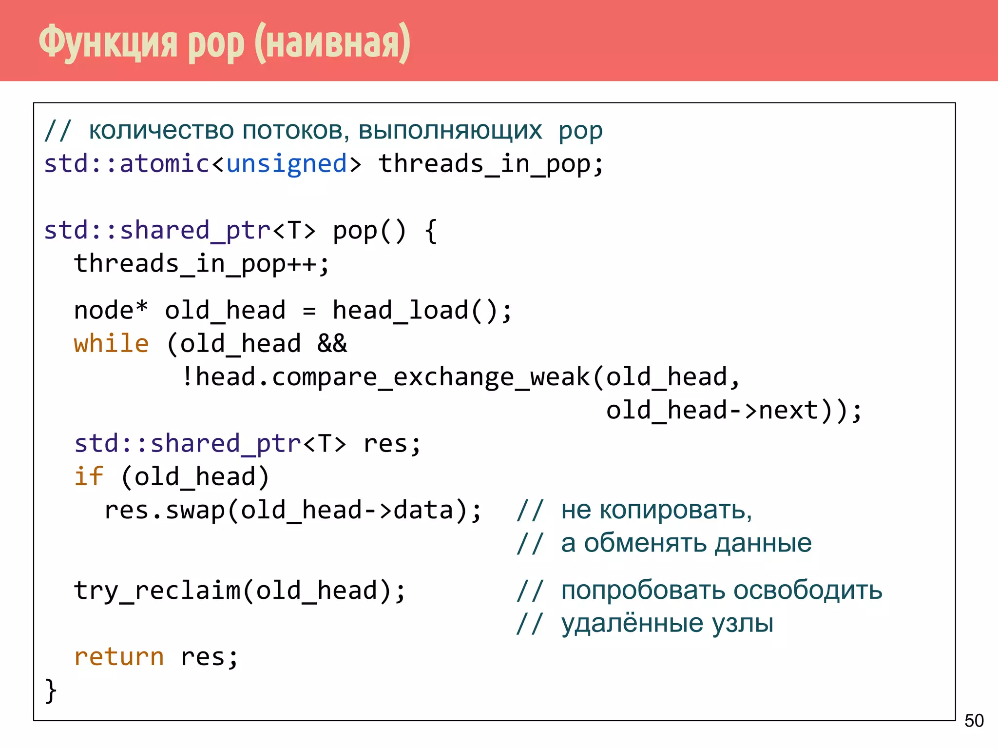 Функция pop (наивная)
50
// количество потоков, выполняющих pop
std::atomic<unsigned> threads_in_pop;
std::shared_ptr<T> pop() {
threads_in_pop++;
node* old_head = head_load();
while (old_head &&
!head.compare_exchange_weak(old_head,
old_head->next));
std::shared_ptr<T> res;
if (old_head)
res.swap(old_head->data); // не копировать,
// а обменять данные
try_reclaim(old_head); // попробовать освободить
// удалённые узлы
return res;
}
 