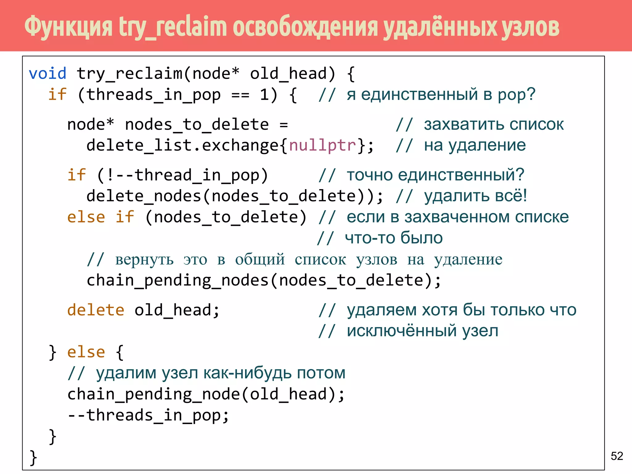 Функция try_reclaim освобождения удалённых узлов
52
void try_reclaim(node* old_head) {
if (threads_in_pop == 1) { // я единственный в pop?
node* nodes_to_delete = // захватить список
delete_list.exchange{nullptr}; // на удаление
if (!--thread_in_pop) // точно единственный?
delete_nodes(nodes_to_delete)); // удалить всё!
else if (nodes_to_delete) // если в захваченном списке
// что-то было
// вернуть это в общий список узлов на удаление
chain_pending_nodes(nodes_to_delete);
delete old_head; // удаляем хотя бы только что
// исключённый узел
} else {
// удалим узел как-нибудь потом
chain_pending_node(old_head);
--threads_in_pop;
}
}
 