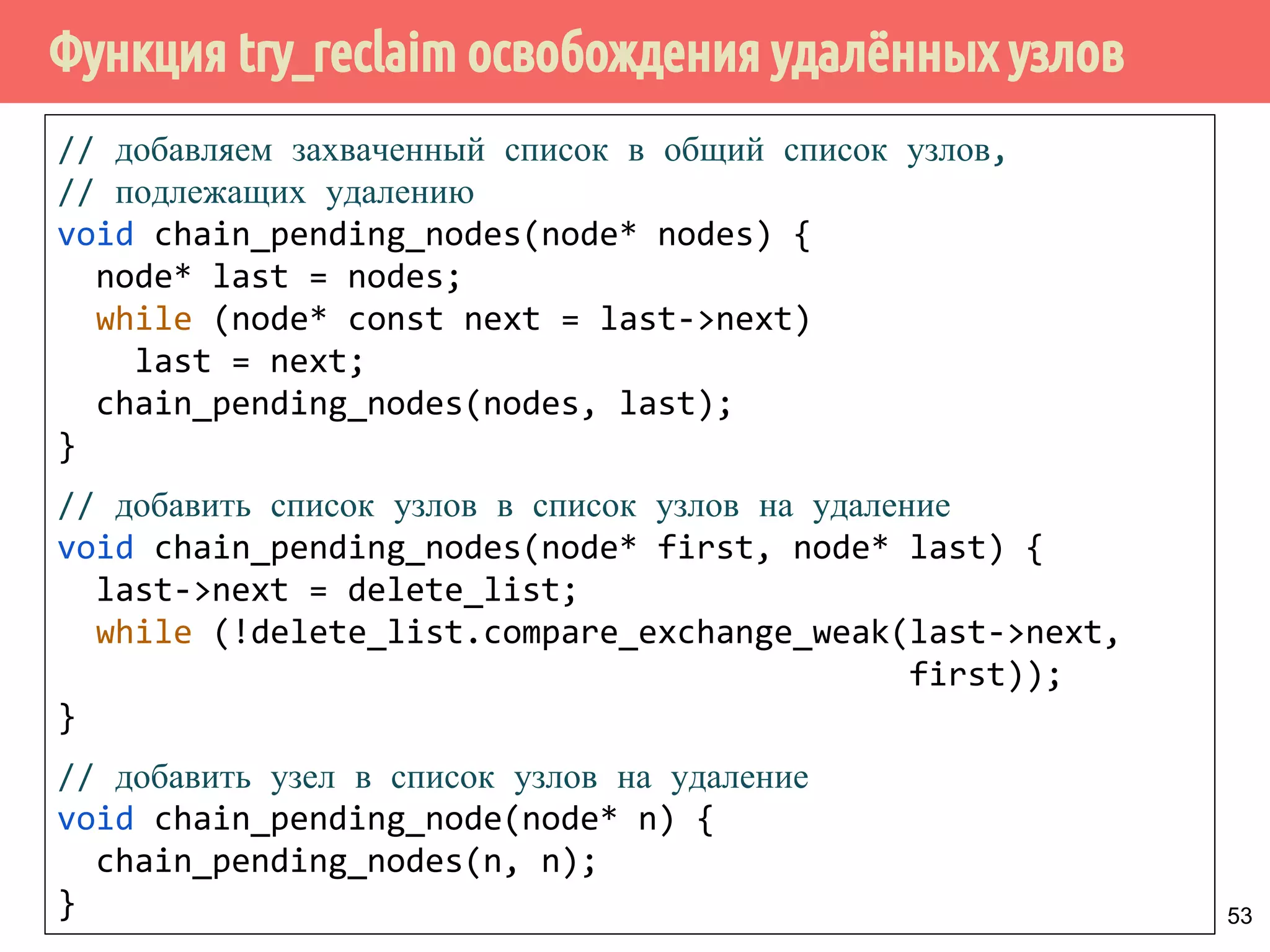 Функция try_reclaim освобождения удалённых узлов
53
// добавляем захваченный список в общий список узлов,
// подлежащих удалению
void chain_pending_nodes(node* nodes) {
node* last = nodes;
while (node* const next = last->next)
last = next;
chain_pending_nodes(nodes, last);
}
// добавить список узлов в список узлов на удаление
void chain_pending_nodes(node* first, node* last) {
last->next = delete_list;
while (!delete_list.compare_exchange_weak(last->next,
first));
}
// добавить узел в список узлов на удаление
void chain_pending_node(node* n) {
chain_pending_nodes(n, n);
}
 