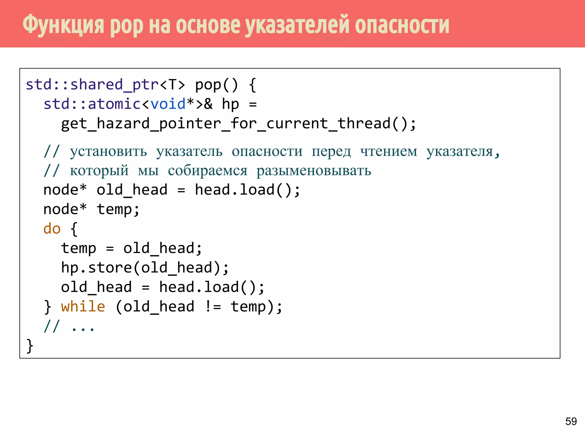 Функция pop на основе указателей опасности
59
std::shared_ptr<T> pop() {
std::atomic<void*>& hp =
get_hazard_pointer_for_current_thread();
// установить указатель опасности перед чтением указателя,
// который мы собираемся разыменовывать
node* old_head = head.load();
node* temp;
do {
temp = old_head;
hp.store(old_head);
old_head = head.load();
} while (old_head != temp);
// ...
}
 