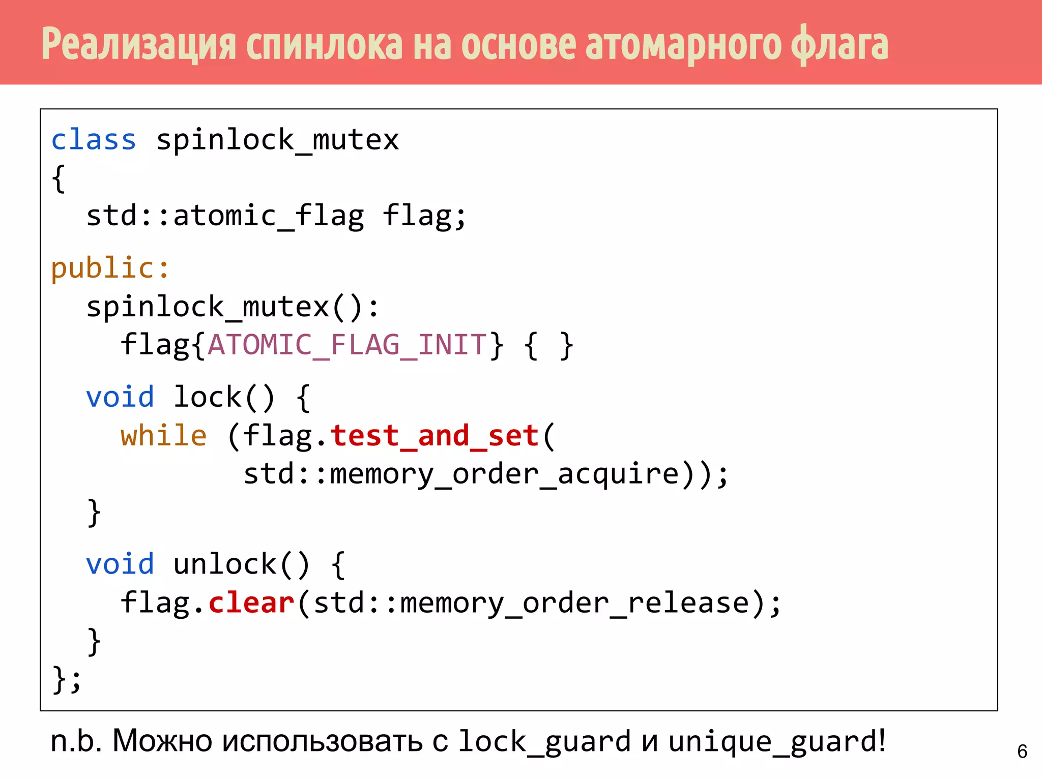 Реализация спинлока на основе атомарного флага
class spinlock_mutex
{
std::atomic_flag flag;
public:
spinlock_mutex():
flag{ATOMIC_FLAG_INIT} { }
void lock() {
while (flag.test_and_set(
std::memory_order_acquire));
}
void unlock() {
flag.clear(std::memory_order_release);
}
};
n.b. Можно использовать с lock_guard и unique_guard! 6
 